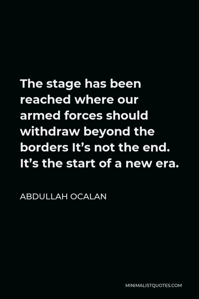 Abdullah Ocalan Quote - The stage has been reached where our armed forces should withdraw beyond the borders It’s not the end. It’s the start of a new era.