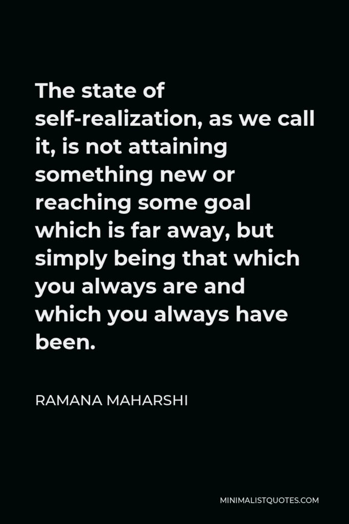 Ramana Maharshi Quote - The state of self-realization, as we call it, is not attaining something new or reaching some goal which is far away, but simply being that which you always are and which you always have been.