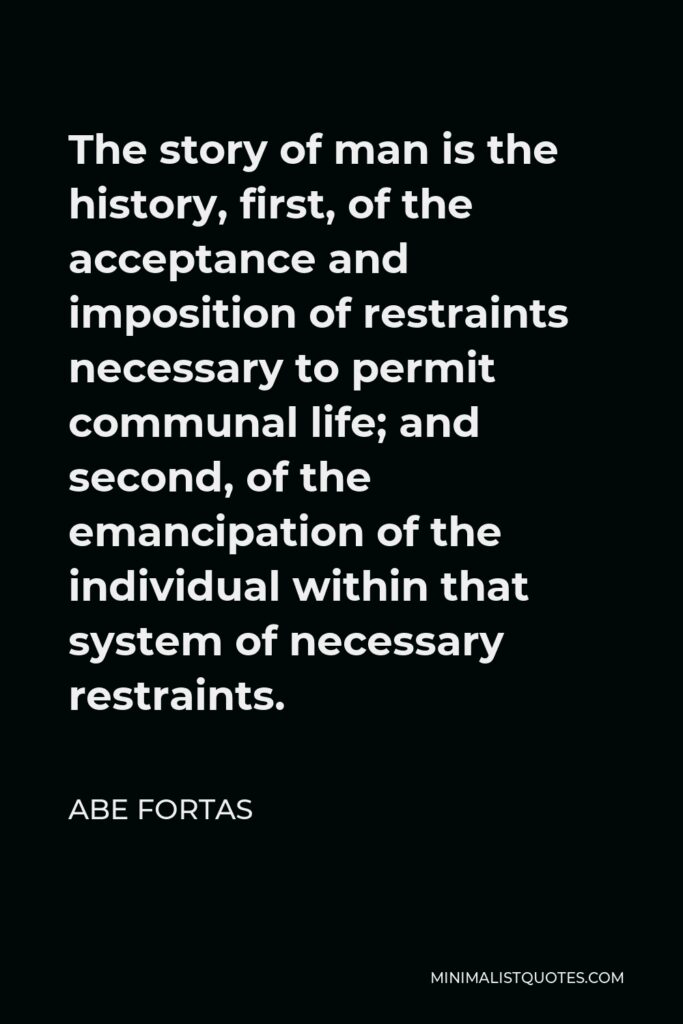 Abe Fortas Quote - The story of man is the history, first, of the acceptance and imposition of restraints necessary to permit communal life; and second, of the emancipation of the individual within that system of necessary restraints.