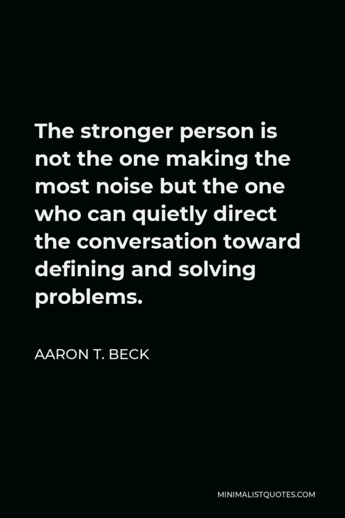Aaron T. Beck Quote - The stronger person is not the one making the most noise but the one who can quietly direct the conversation toward defining and solving problems.