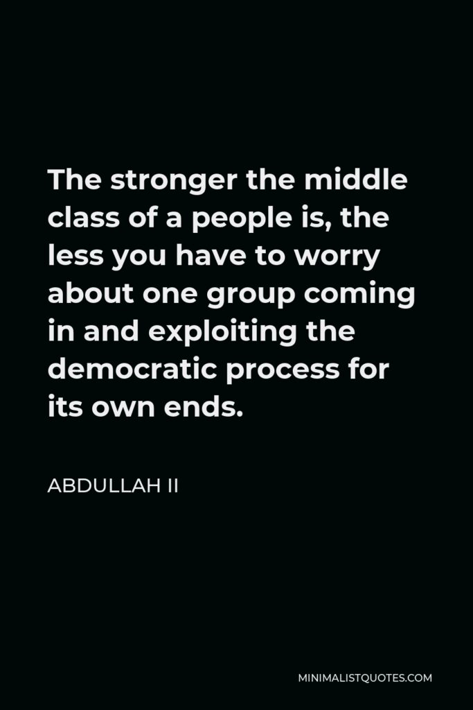 Abdullah II Quote - The stronger the middle class of a people is, the less you have to worry about one group coming in and exploiting the democratic process for its own ends.