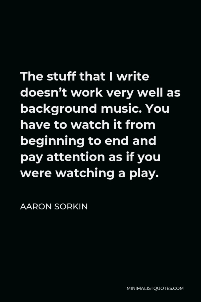 Aaron Sorkin Quote - The stuff that I write doesn’t work very well as background music. You have to watch it from beginning to end and pay attention as if you were watching a play.