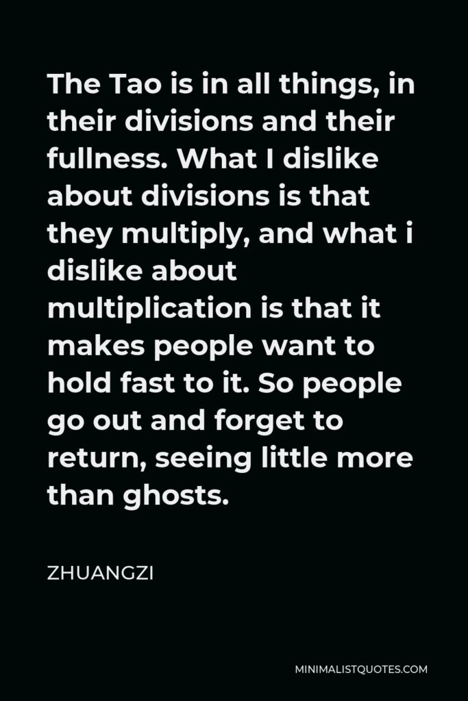 Zhuangzi Quote - The Tao is in all things, in their divisions and their fullness. What I dislike about divisions is that they multiply, and what i dislike about multiplication is that it makes people want to hold fast to it. So people go out and forget to return, seeing little more than ghosts.