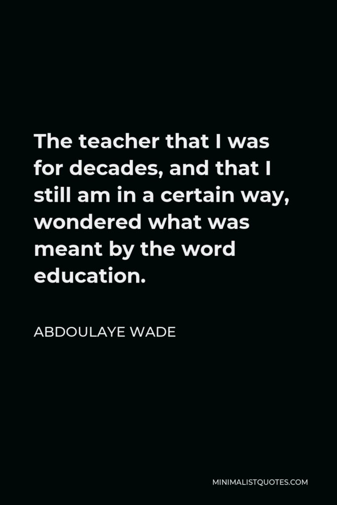 Abdoulaye Wade Quote - The teacher that I was for decades, and that I still am in a certain way, wondered what was meant by the word education.