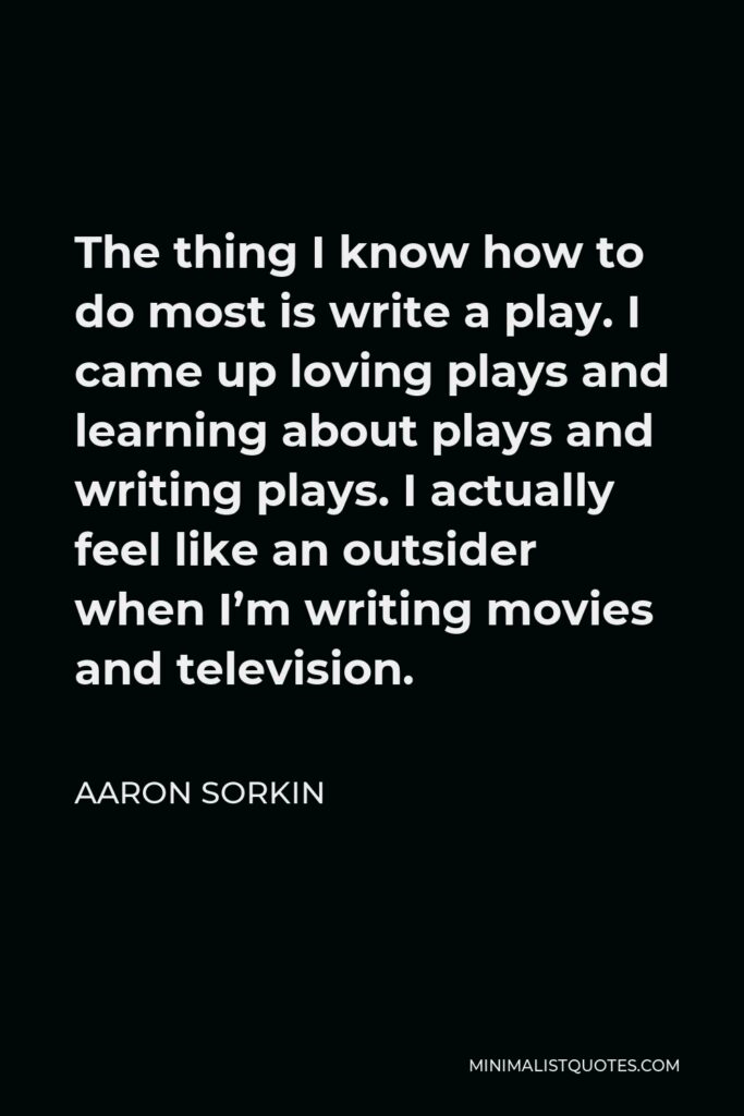 Aaron Sorkin Quote - The thing I know how to do most is write a play. I came up loving plays and learning about plays and writing plays. I actually feel like an outsider when I’m writing movies and television.