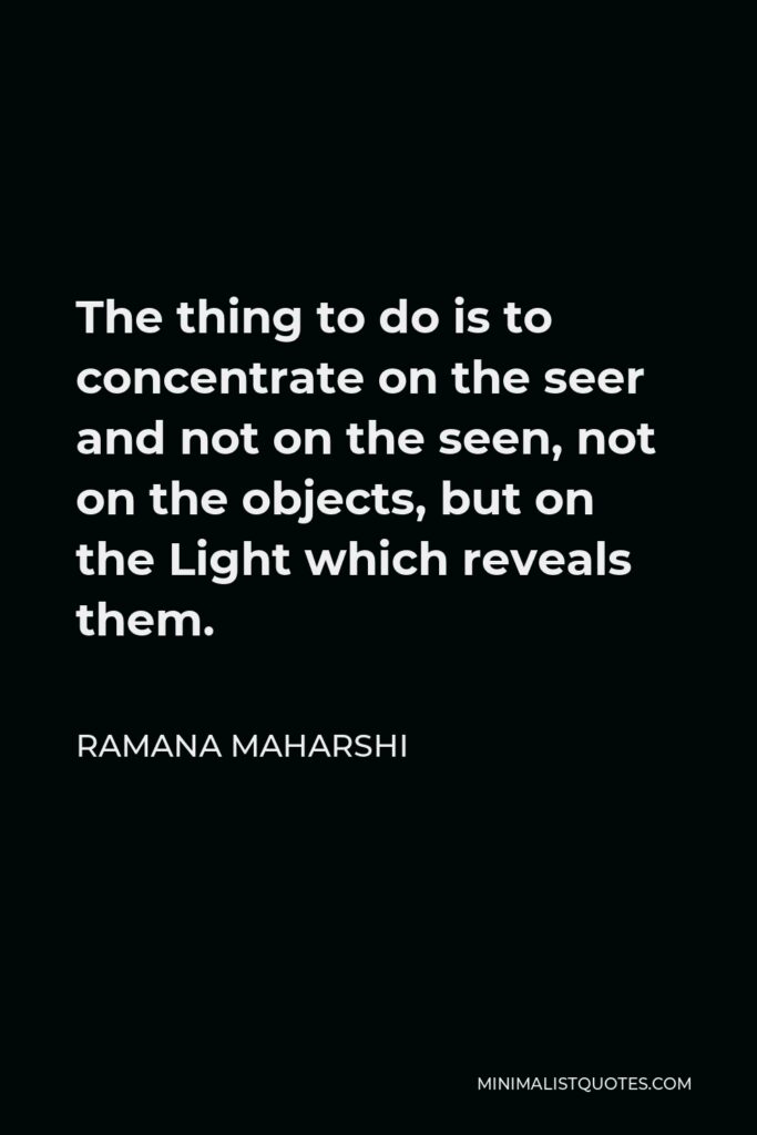 Ramana Maharshi Quote - The thing to do is to concentrate on the seer and not on the seen, not on the objects, but on the Light which reveals them.