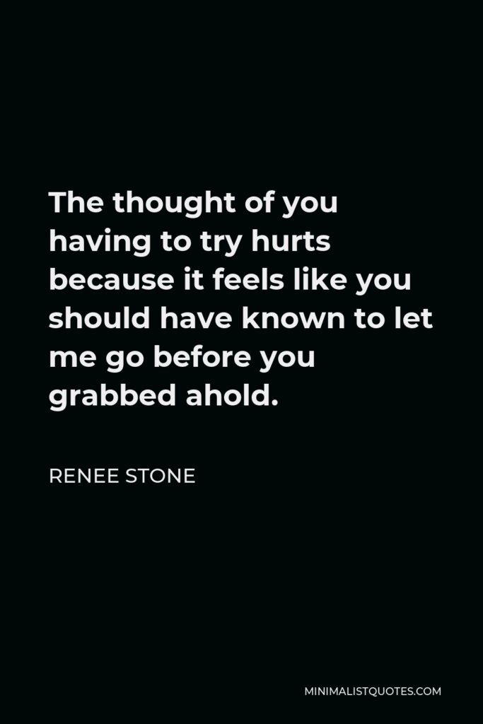 Renee Stone Quote - The thought of you having to try hurts because it feels like you should have known to let me go before you grabbed ahold.