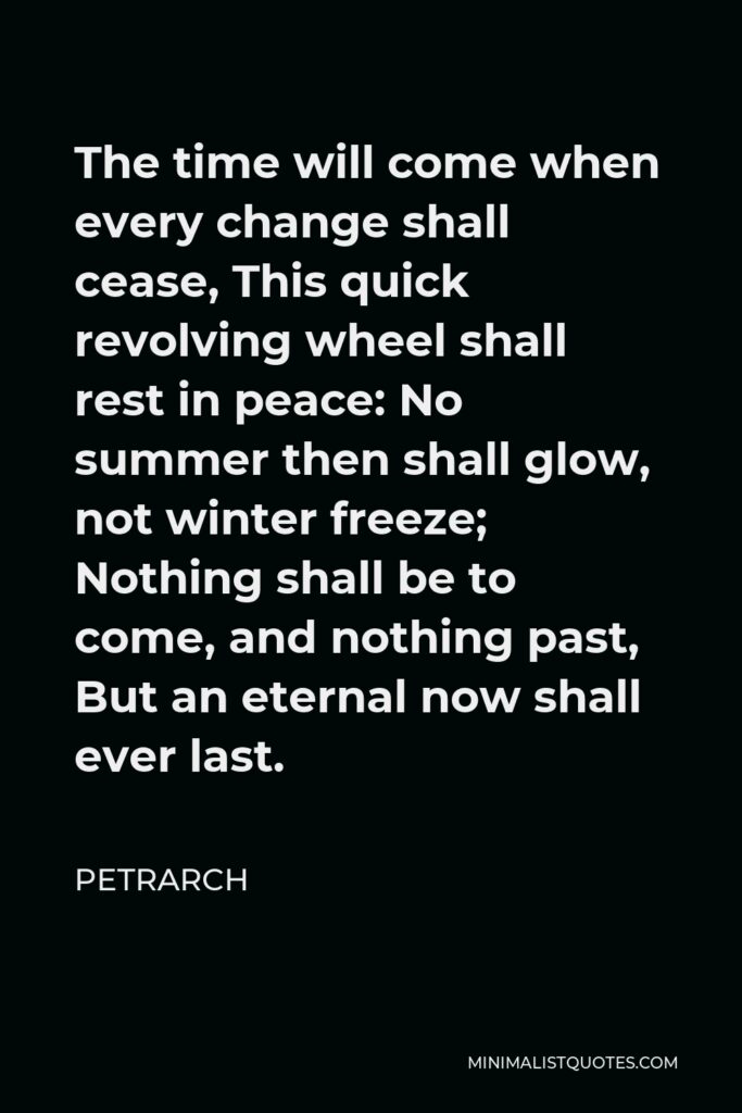 Petrarch Quote - The time will come when every change shall cease, This quick revolving wheel shall rest in peace: No summer then shall glow, not winter freeze; Nothing shall be to come, and nothing past, But an eternal now shall ever last.