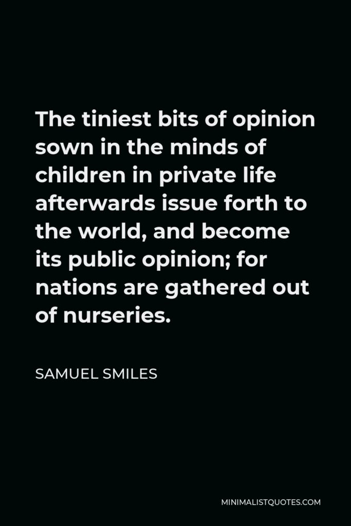 Samuel Smiles Quote - The tiniest bits of opinion sown in the minds of children in private life afterwards issue forth to the world, and become its public opinion; for nations are gathered out of nurseries.