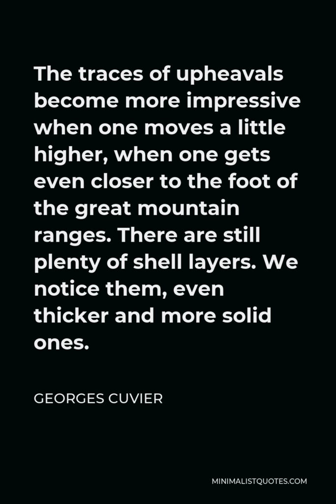 Georges Cuvier Quote - The traces of upheavals become more impressive when one moves a little higher, when one gets even closer to the foot of the great mountain ranges. There are still plenty of shell layers. We notice them, even thicker and more solid ones.