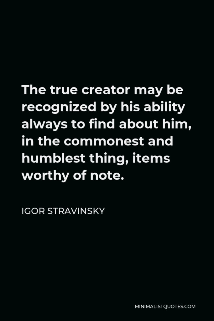 Igor Stravinsky Quote - The true creator may be recognized by his ability always to find about him, in the commonest and humblest thing, items worthy of note.