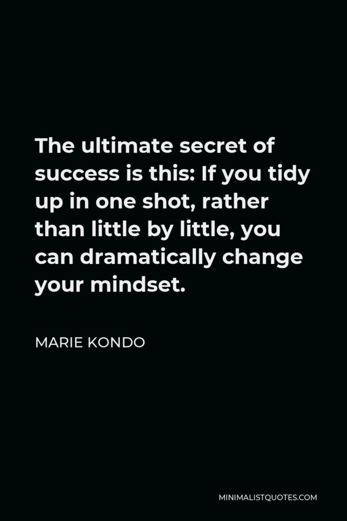 Marie Kondo Quote - The ultimate secret of success is this: If you tidy up in one shot, rather than little by little, you can dramatically change your mindset.