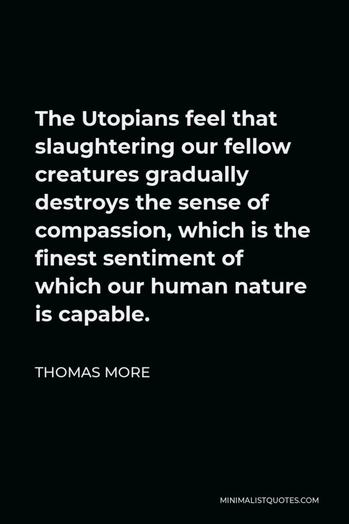 Thomas More Quote - The Utopians feel that slaughtering our fellow creatures gradually destroys the sense of compassion, which is the finest sentiment of which our human nature is capable.