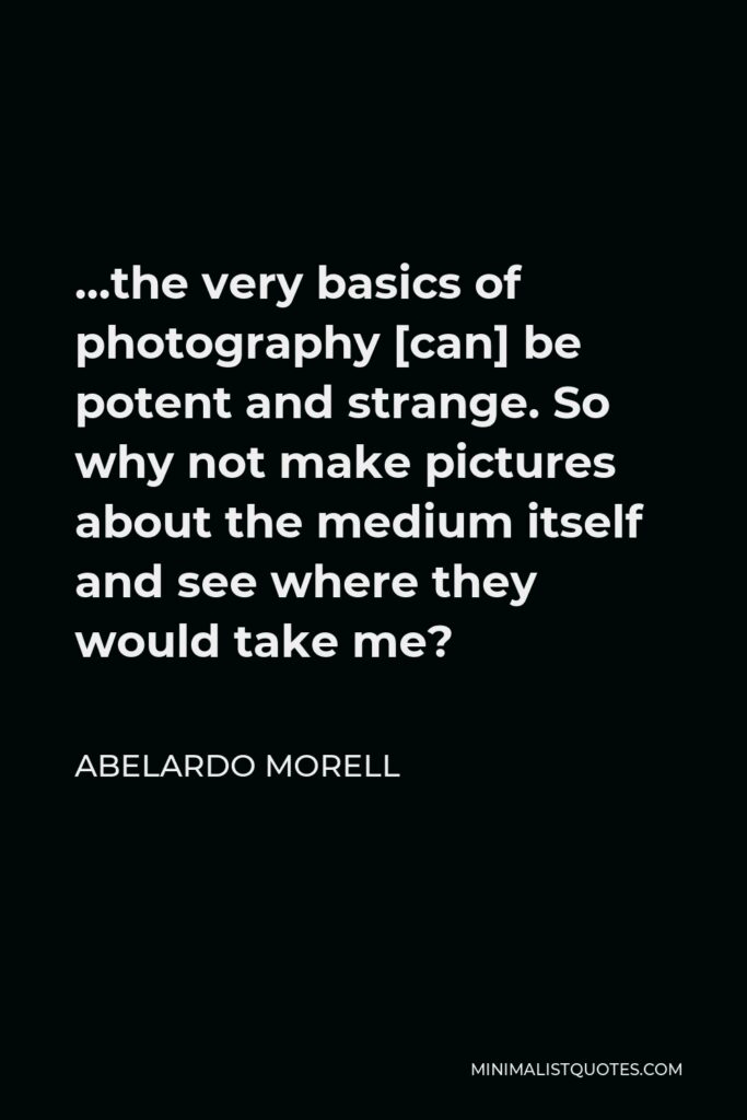 Abelardo Morell Quote - …the very basics of photography [can] be potent and strange. So why not make pictures about the medium itself and see where they would take me?