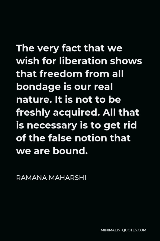 Ramana Maharshi Quote - The very fact that we wish for liberation shows that freedom from all bondage is our real nature. It is not to be freshly acquired. All that is necessary is to get rid of the false notion that we are bound.