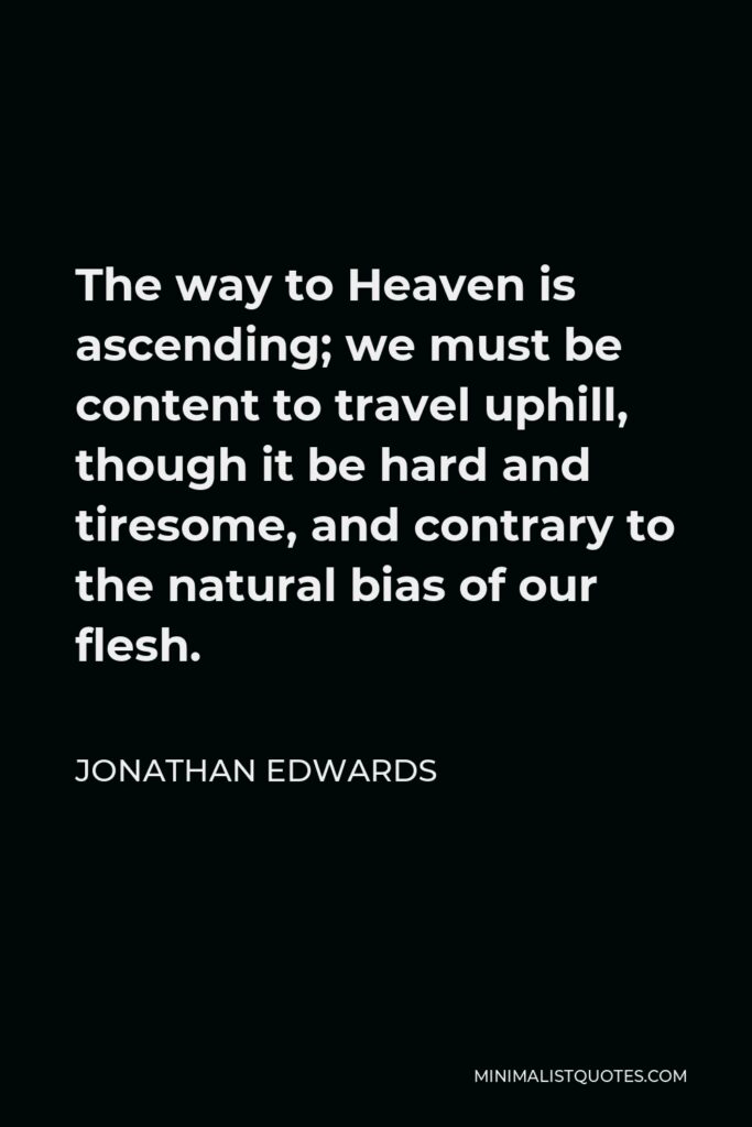 Jonathan Edwards Quote - The way to Heaven is ascending; we must be content to travel uphill, though it be hard and tiresome, and contrary to the natural bias of our flesh.