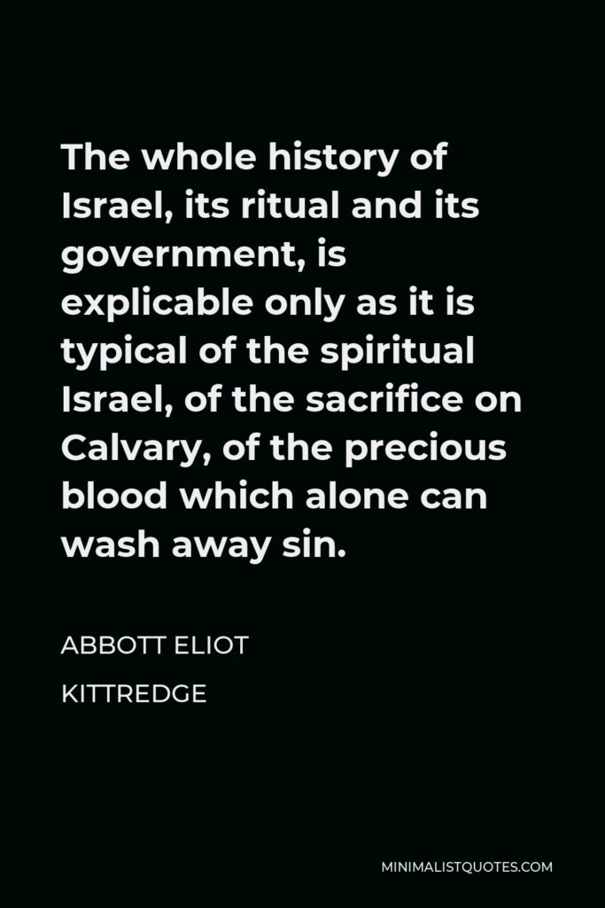 Abbott Eliot Kittredge Quote - The whole history of Israel, its ritual and its government, is explicable only as it is typical of the spiritual Israel, of the sacrifice on Calvary, of the precious blood which alone can wash away sin.
