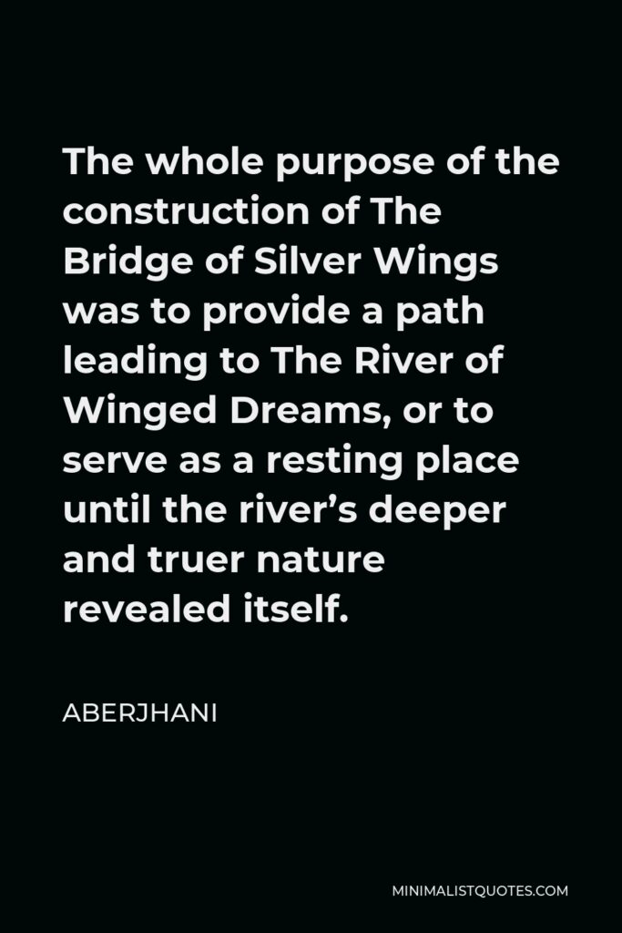 Aberjhani Quote - The whole purpose of the construction of The Bridge of Silver Wings was to provide a path leading to The River of Winged Dreams, or to serve as a resting place until the river’s deeper and truer nature revealed itself.