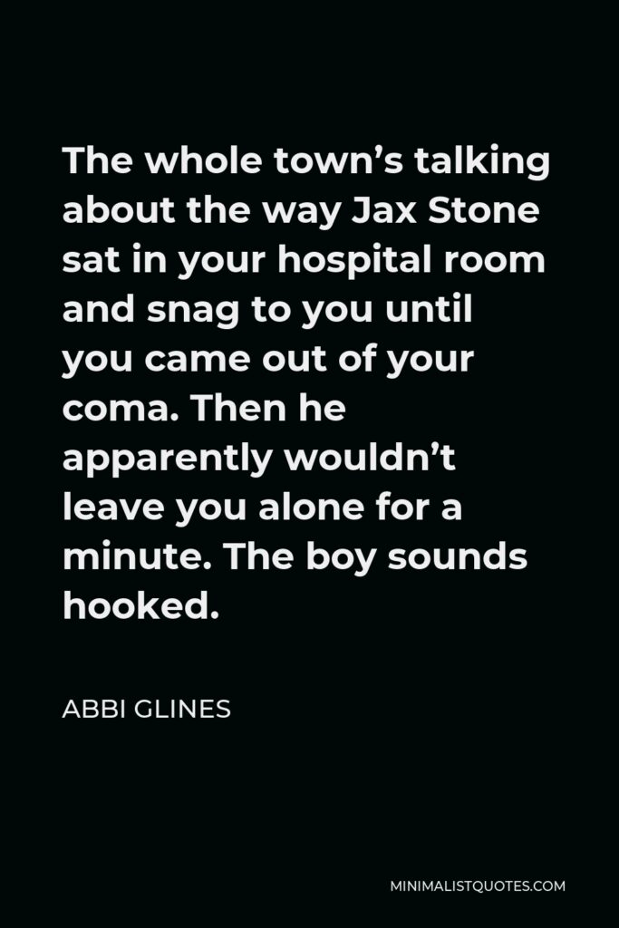 Abbi Glines Quote - The whole town’s talking about the way Jax Stone sat in your hospital room and snag to you until you came out of your coma. Then he apparently wouldn’t leave you alone for a minute. The boy sounds hooked.
