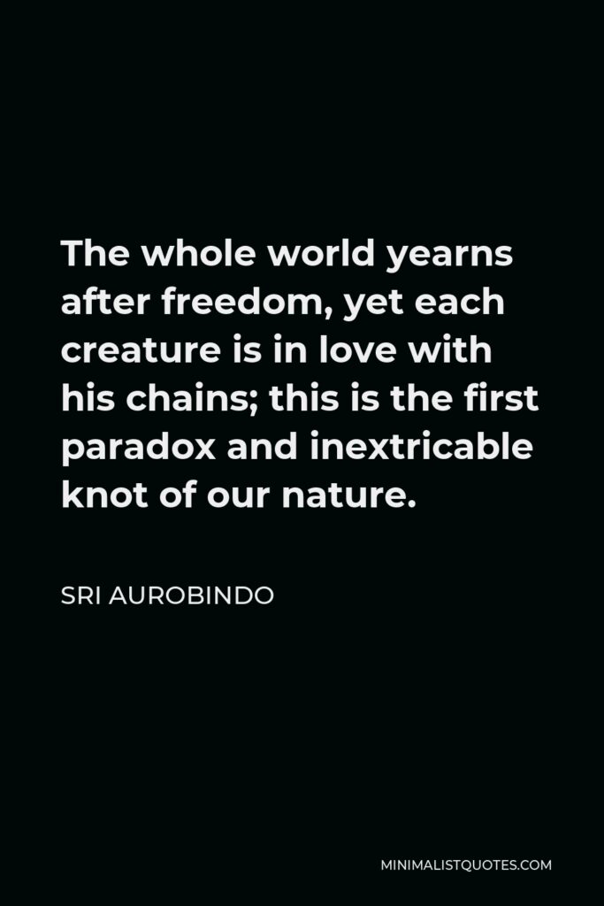 Sri Aurobindo Quote - The whole world yearns after freedom, yet each creature is in love with his chains; this is the first paradox and inextricable knot of our nature.