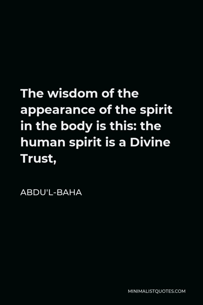 Abdu'l-Baha Quote - The wisdom of the appearance of the spirit in the body is this: the human spirit is a Divine Trust,