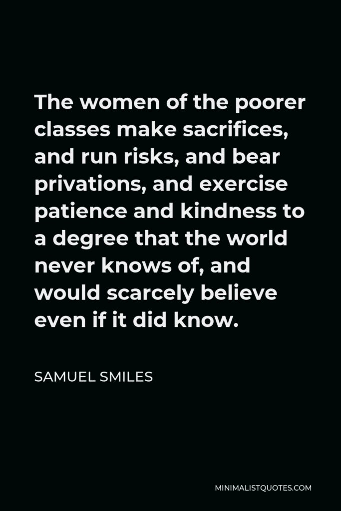 Samuel Smiles Quote - The women of the poorer classes make sacrifices, and run risks, and bear privations, and exercise patience and kindness to a degree that the world never knows of, and would scarcely believe even if it did know.