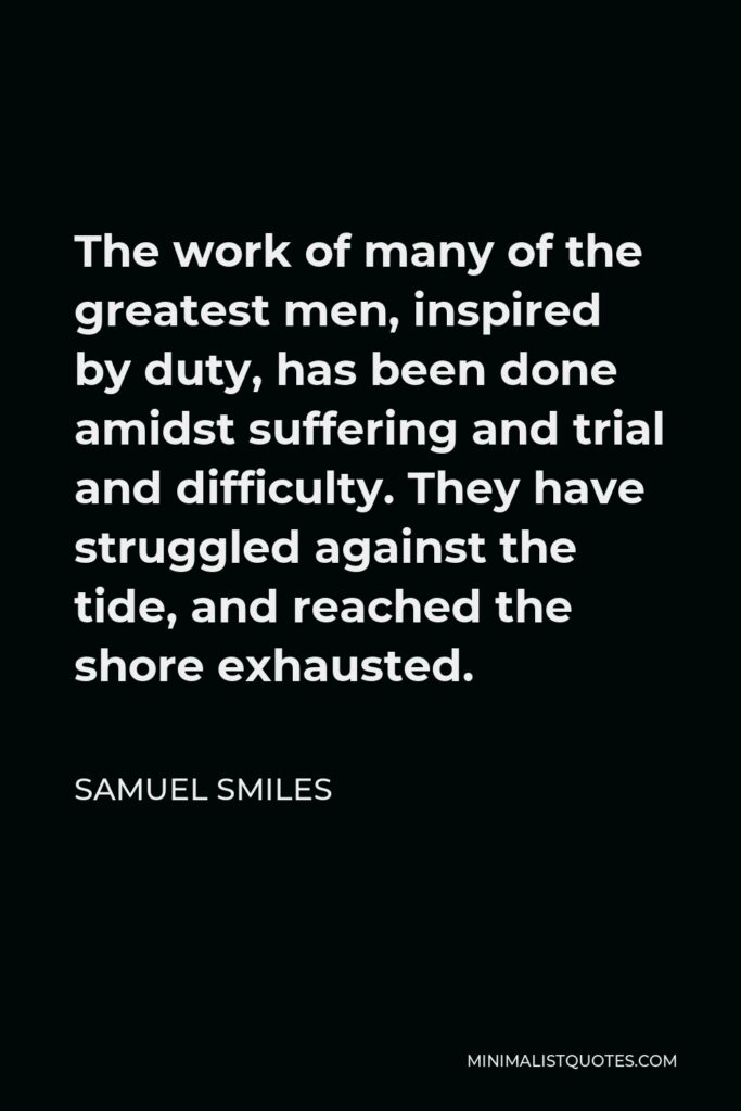 Samuel Smiles Quote - The work of many of the greatest men, inspired by duty, has been done amidst suffering and trial and difficulty. They have struggled against the tide, and reached the shore exhausted.