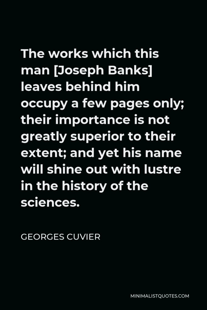 Georges Cuvier Quote - The works which this man [Joseph Banks] leaves behind him occupy a few pages only; their importance is not greatly superior to their extent; and yet his name will shine out with lustre in the history of the sciences.