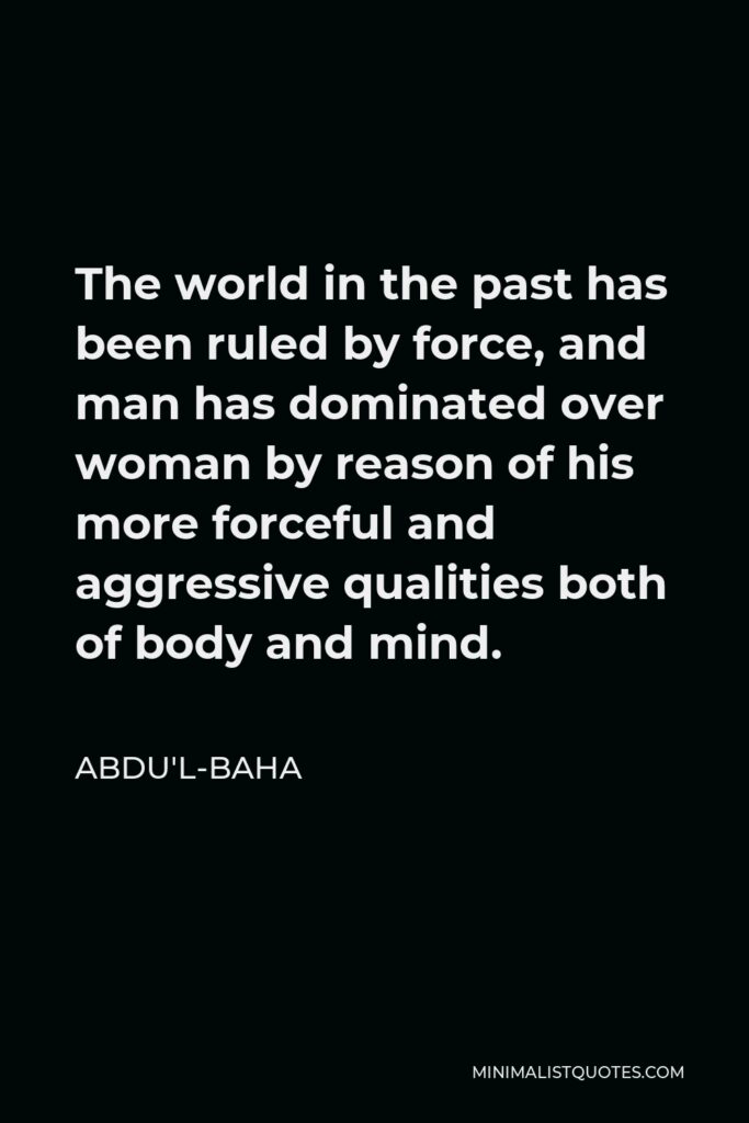 Abdu'l-Baha Quote - The world in the past has been ruled by force, and man has dominated over woman by reason of his more forceful and aggressive qualities both of body and mind.