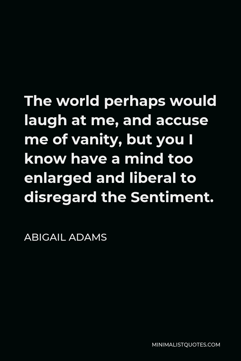 Abigail Adams Quote - The world perhaps would laugh at me, and accuse me of vanity, but you I know have a mind too enlarged and liberal to disregard the Sentiment.