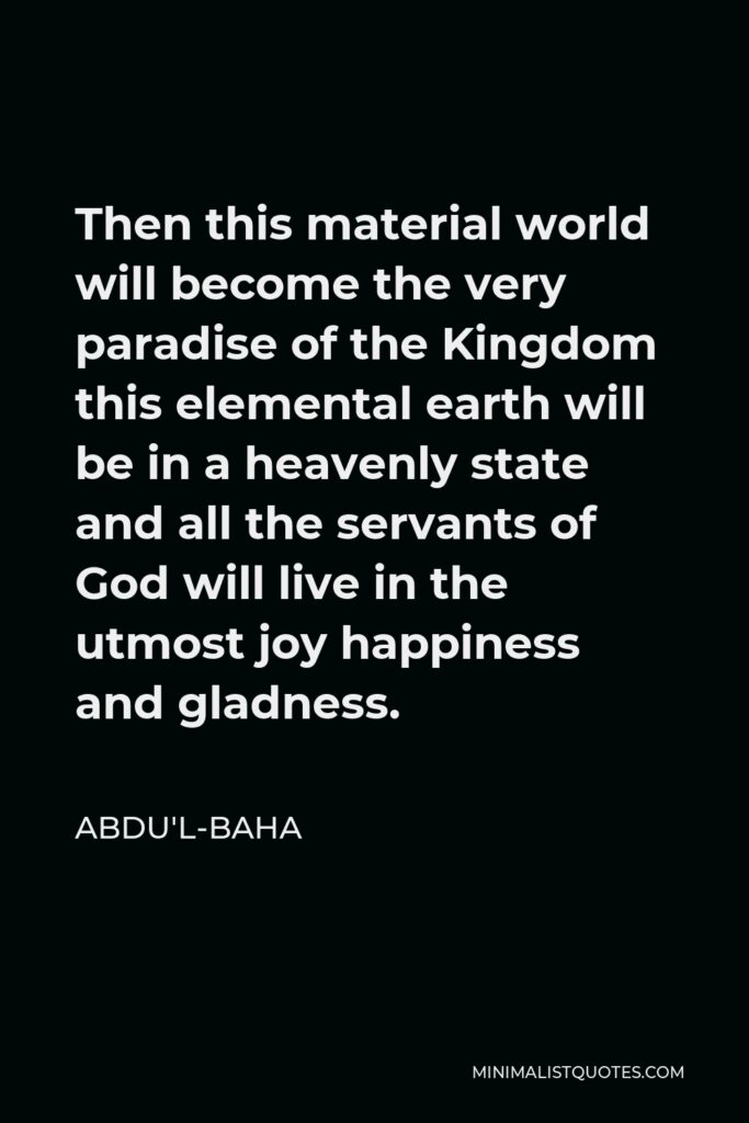Abdu'l-Baha Quote - Then this material world will become the very paradise of the Kingdom this elemental earth will be in a heavenly state and all the servants of God will live in the utmost joy happiness and gladness.