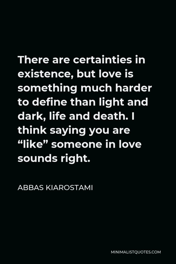 Abbas Kiarostami Quote - There are certainties in existence, but love is something much harder to define than light and dark, life and death. I think saying you are “like” someone in love sounds right.
