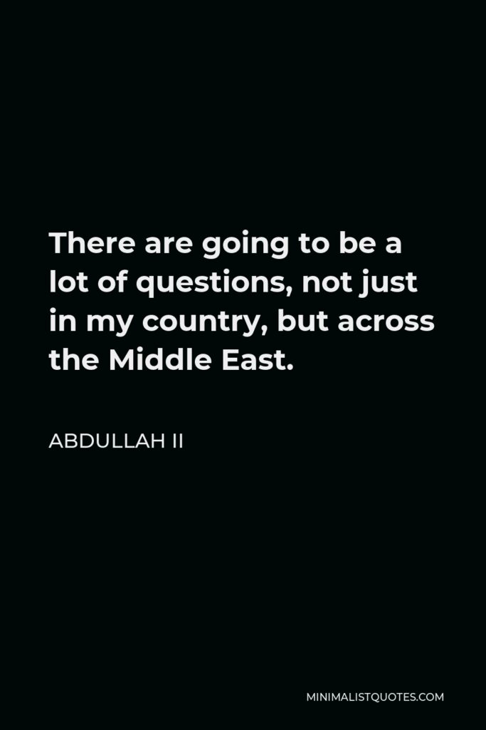 Abdullah II Quote - There are going to be a lot of questions, not just in my country, but across the Middle East.