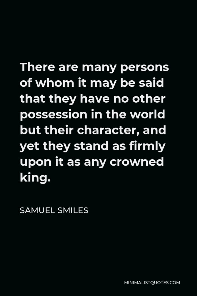 Samuel Smiles Quote - There are many persons of whom it may be said that they have no other possession in the world but their character, and yet they stand as firmly upon it as any crowned king.