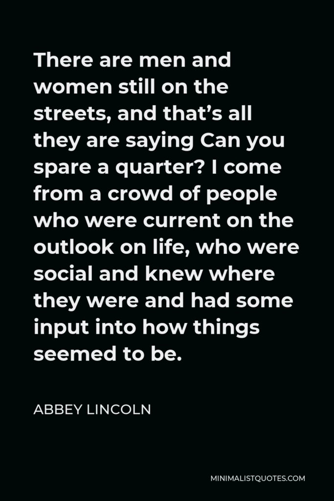 Abbey Lincoln Quote - There are men and women still on the streets, and that’s all they are saying Can you spare a quarter? I come from a crowd of people who were current on the outlook on life, who were social and knew where they were and had some input into how things seemed to be.