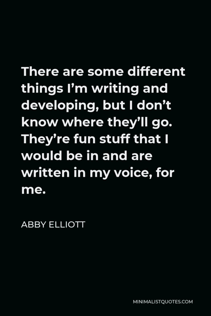 Abby Elliott Quote - There are some different things I’m writing and developing, but I don’t know where they’ll go. They’re fun stuff that I would be in and are written in my voice, for me.
