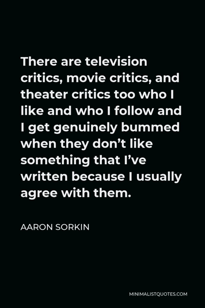 Aaron Sorkin Quote - There are television critics, movie critics, and theater critics too who I like and who I follow and I get genuinely bummed when they don’t like something that I’ve written because I usually agree with them.