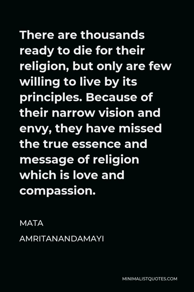 Mata Amritanandamayi Quote - There are thousands ready to die for their religion, but only are few willing to live by its principles. Because of their narrow vision and envy, they have missed the true essence and message of religion which is love and compassion.