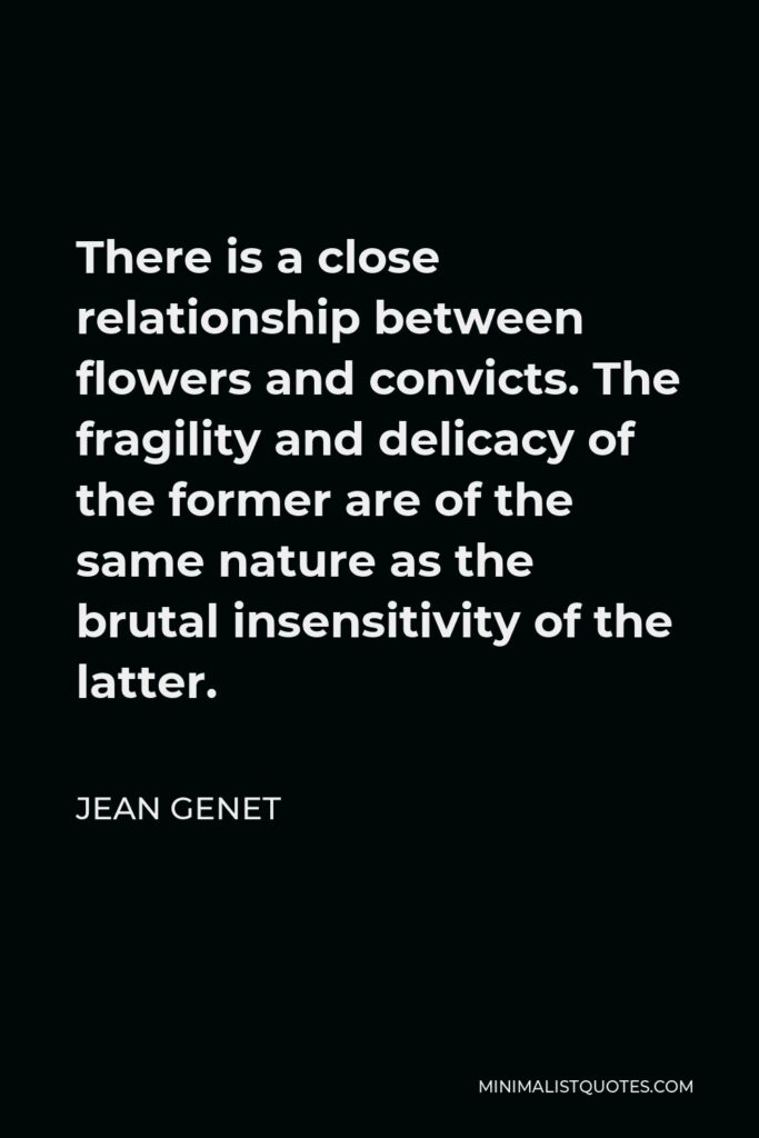 Jean Genet Quote - There is a close relationship between flowers and convicts. The fragility and delicacy of the former are of the same nature as the brutal insensitivity of the latter.