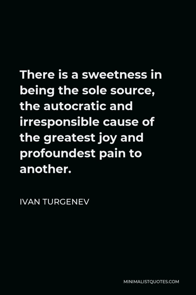 Ivan Turgenev Quote - There is a sweetness in being the sole source, the autocratic and irresponsible cause of the greatest joy and profoundest pain to another.