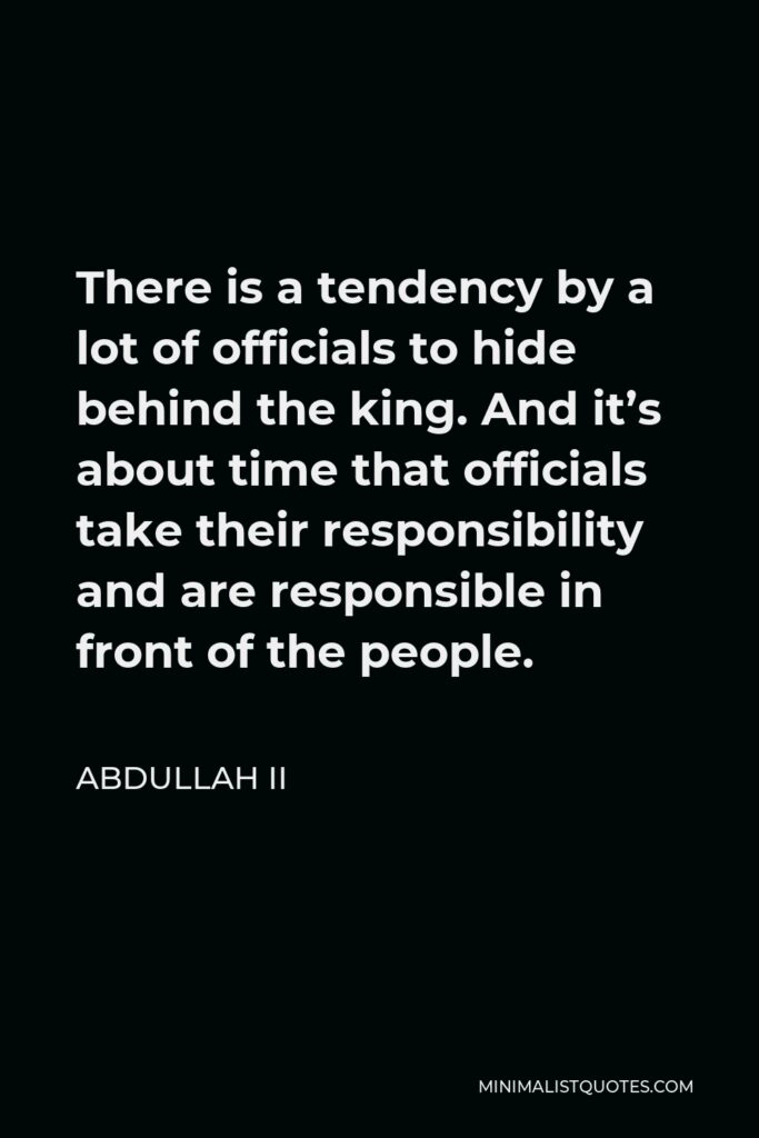Abdullah II Quote - There is a tendency by a lot of officials to hide behind the king. And it’s about time that officials take their responsibility and are responsible in front of the people.