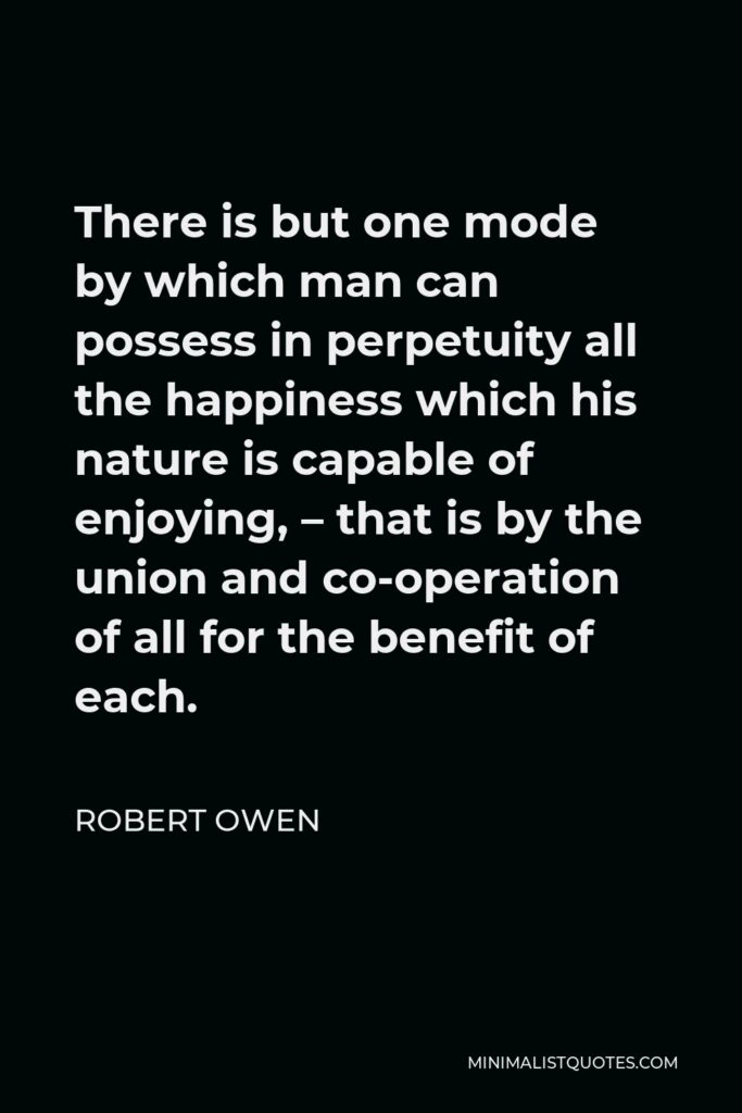 Robert Owen Quote - There is but one mode by which man can possess in perpetuity all the happiness which his nature is capable of enjoying, – that is by the union and co-operation of all for the benefit of each.