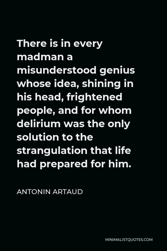 Antonin Artaud Quote - There is in every madman a misunderstood genius whose idea, shining in his head, frightened people, and for whom delirium was the only solution to the strangulation that life had prepared for him.