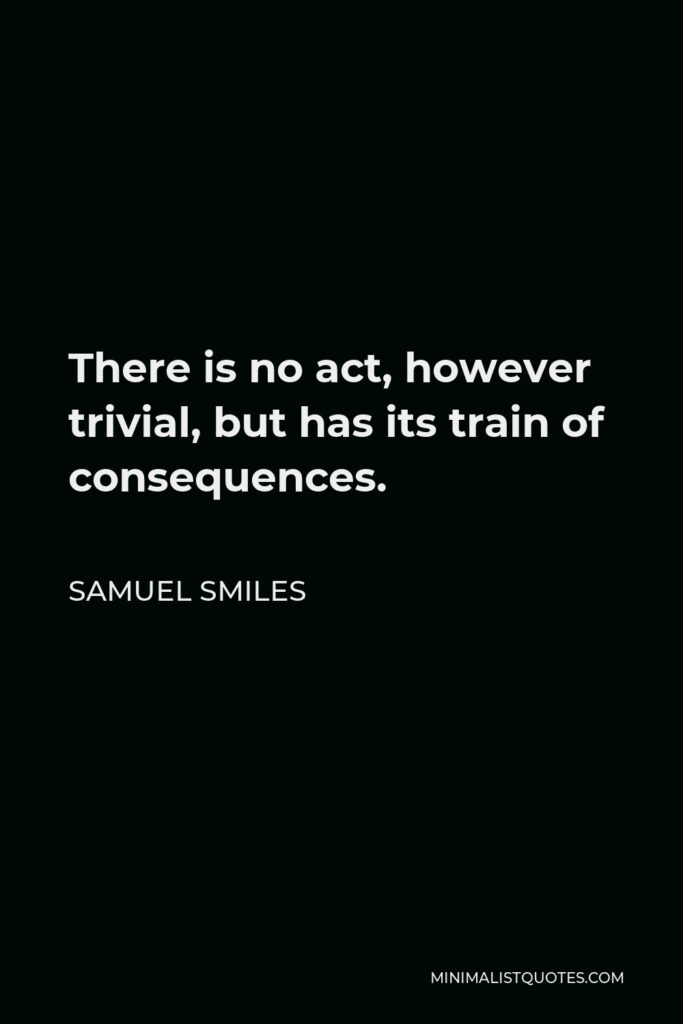 Samuel Smiles Quote - There is no act, however trivial, but has its train of consequences.