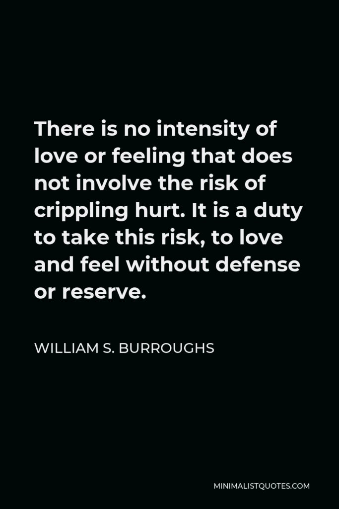 William S. Burroughs Quote - There is no intensity of love or feeling that does not involve the risk of crippling hurt. It is a duty to take this risk, to love and feel without defense or reserve.