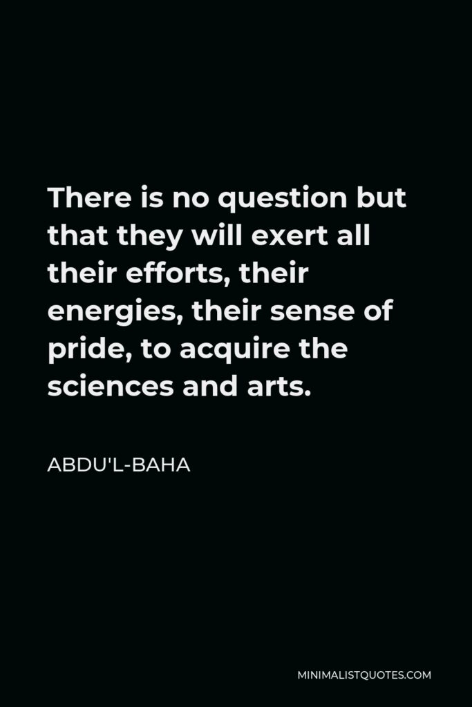 Abdu'l-Baha Quote - There is no question but that they will exert all their efforts, their energies, their sense of pride, to acquire the sciences and arts.