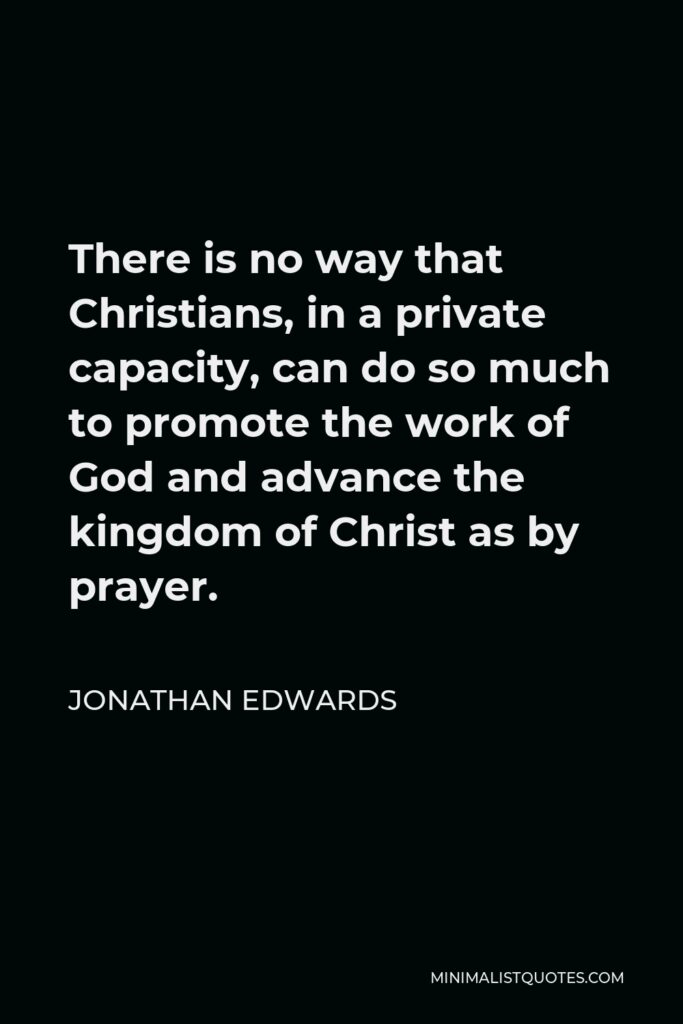 Jonathan Edwards Quote - There is no way that Christians, in a private capacity, can do so much to promote the work of God and advance the kingdom of Christ as by prayer.