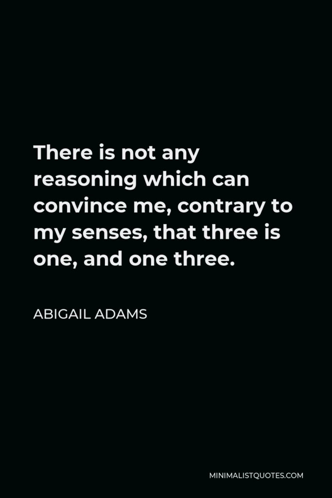 Abigail Adams Quote - There is not any reasoning which can convince me, contrary to my senses, that three is one, and one three.