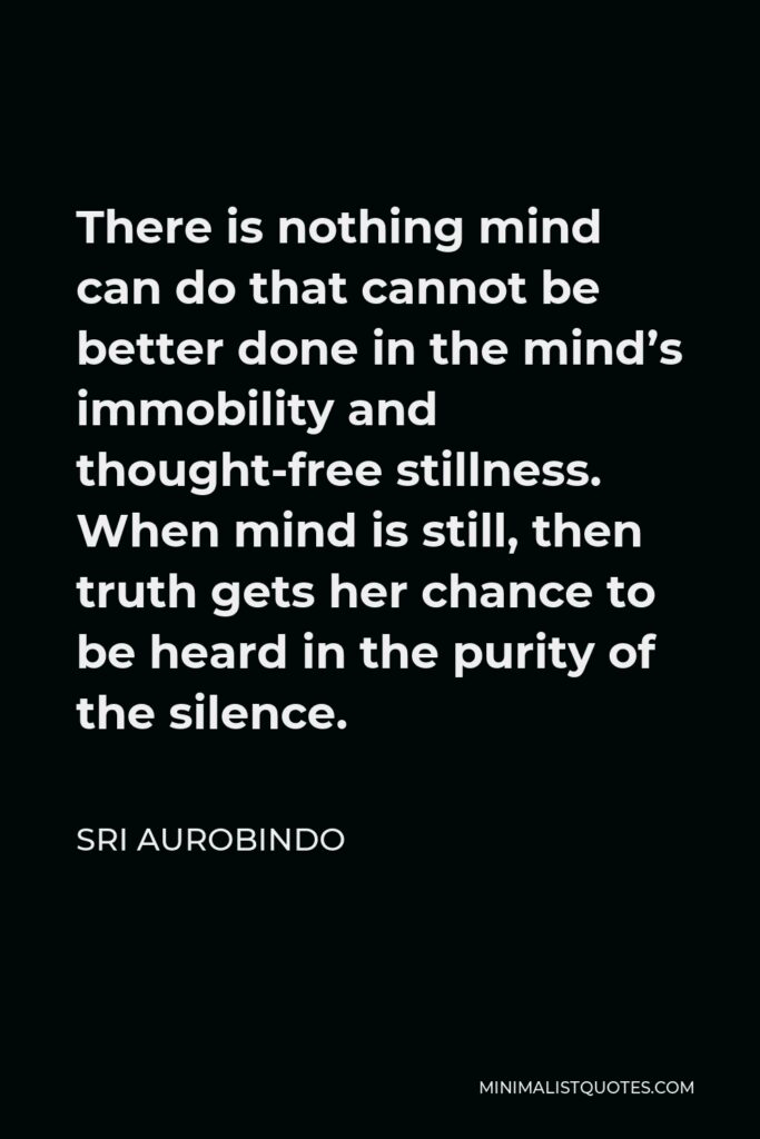 Sri Aurobindo Quote - There is nothing mind can do that cannot be better done in the mind’s immobility and thought-free stillness. When mind is still, then truth gets her chance to be heard in the purity of the silence.