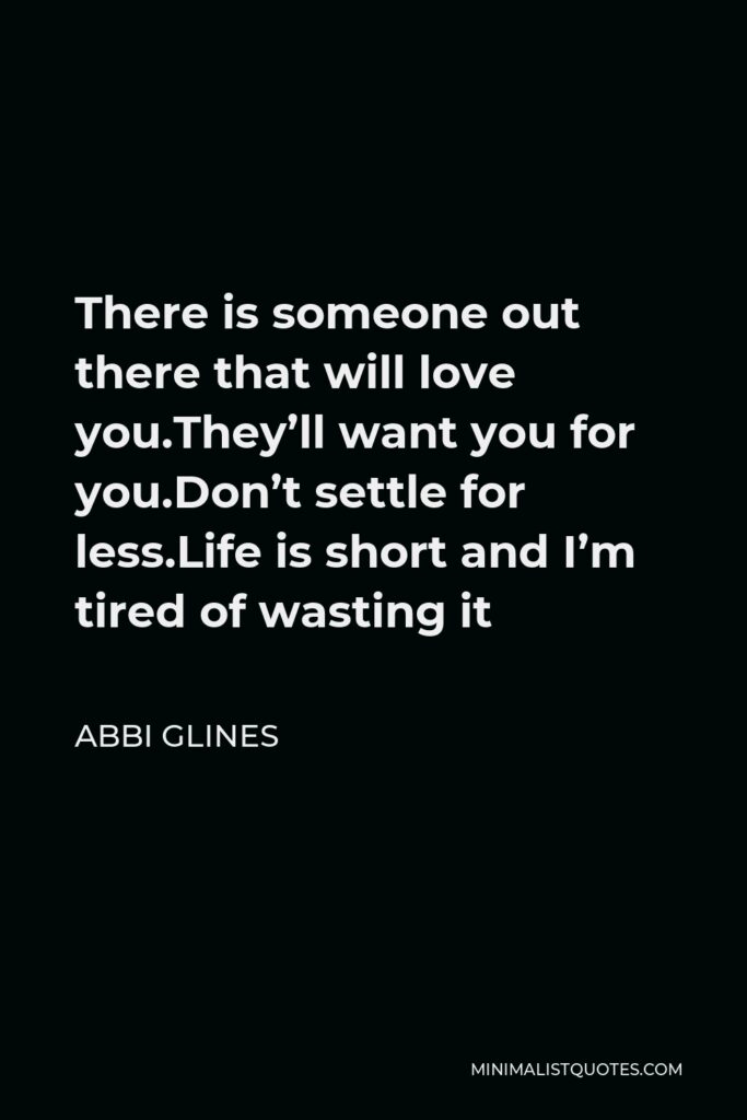 Abbi Glines Quote - There is someone out there that will love you.They’ll want you for you.Don’t settle for less.Life is short and I’m tired of wasting it